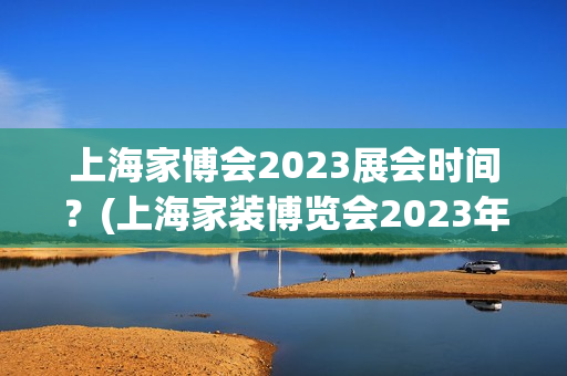 上海家博会2023展会时间？(上海家装博览会2023年时间及地点)