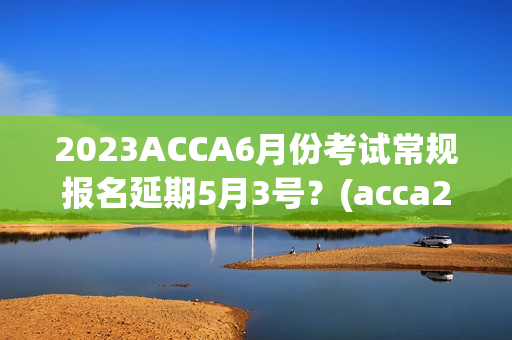 2023ACCA6月份考试常规报名延期5月3号？(acca2023年6月考试时间sbl)