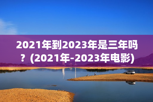2021年到2023年是三年吗？(2021年-2023年电影)