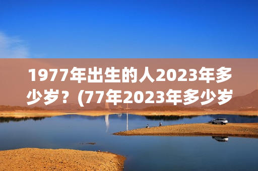 1977年出生的人2023年多少岁？(77年2023年多少岁)
