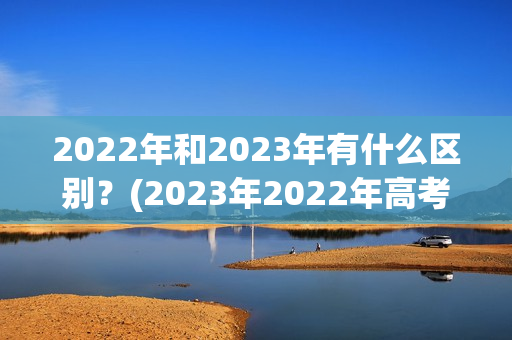 2022年和2023年有什么区别？(2023年2022年高考人数)