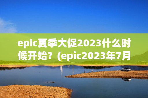 epic夏季大促2023什么时候开始？(epic2023年7月免费游戏)