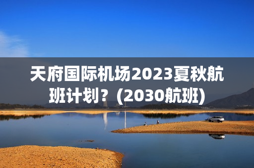 天府国际机场2023夏秋航班计划？(2030航班)