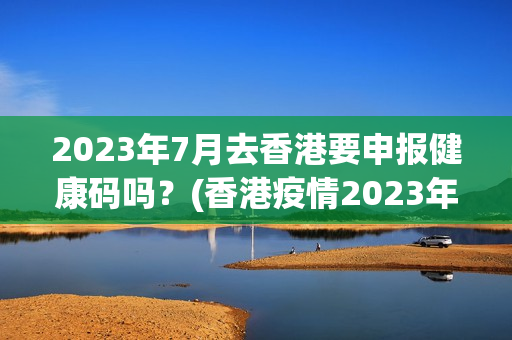 2023年7月去香港要申报健康码吗？(香港疫情2023年6月)