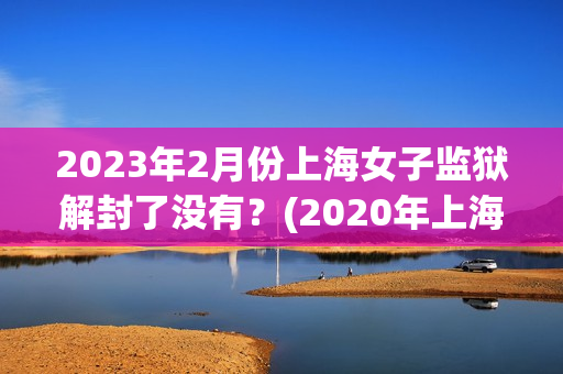 2023年2月份上海女子监狱解封了没有？(2020年上海解封时间)