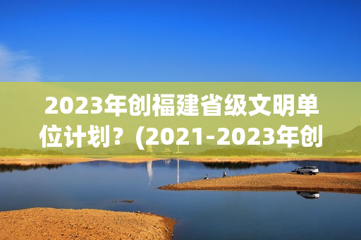 2023年创福建省级文明单位计划？(2021-2023年创建周期)