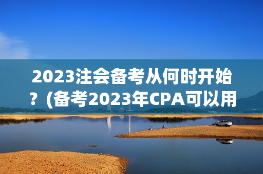 2023注会备考从何时开始？(备考2023年CPA可以用2021年东奥轻1吗)