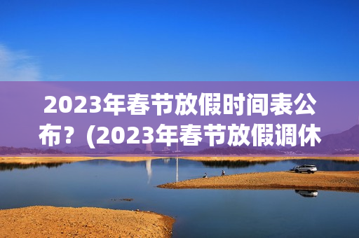 2023年春节放假时间表公布？(2023年春节放假调休时间表格)