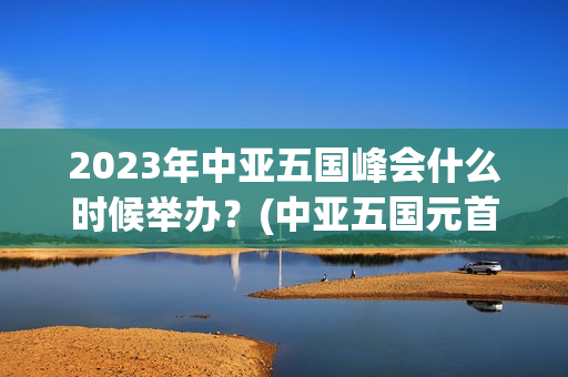 2023年中亚五国峰会什么时候举办？(中亚五国元首峰会时间2023年五月几号)
