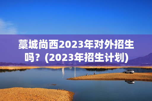 藁城尚西2023年对外招生吗？(2023年招生计划)