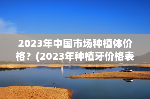 2023年中国市场种植体价格？(2023年种植牙价格表)