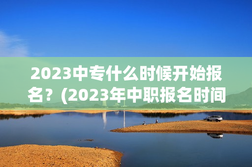 2023中专什么时候开始报名？(2023年中职报名时间北京)