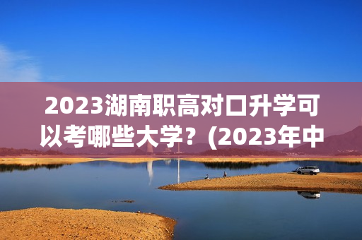 2023湖南职高对口升学可以考哪些大学？(2023年中职对口升学学校河南)